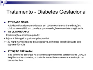 Tratamento - Diabetes Gestacional
ATIVIDADE FÍSICA
Atividade física leve a moderada, em pacientes sem contra-indicações
clínicas ou obstétricas, contribue para a redução e o controle da glicemia.
 INSULINOTERAPIA
Insulinização é indicada quando:
• Jejum > 90 mg/dl e qualquer pós-prandial
> 130 mg/dl na vigência de dieta exclusiva, com dose inicial calculada pela
seguinte fórmula




ATENÇÃO PRÉ-NATAL
São pontos de destaque na assistência prénatal das portadoras de DMG, a
freqüência das consultas, o controle metabólico materno e a avaliação do
bem-estar fetal

 