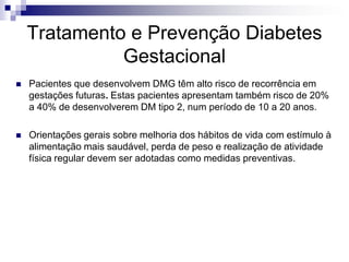 Tratamento e Prevenção Diabetes
Gestacional


Pacientes que desenvolvem DMG têm alto risco de recorrência em
gestações futuras. Estas pacientes apresentam também risco de 20%
a 40% de desenvolverem DM tipo 2, num período de 10 a 20 anos.



Orientações gerais sobre melhoria dos hábitos de vida com estímulo à
alimentação mais saudável, perda de peso e realização de atividade
física regular devem ser adotadas como medidas preventivas.

 