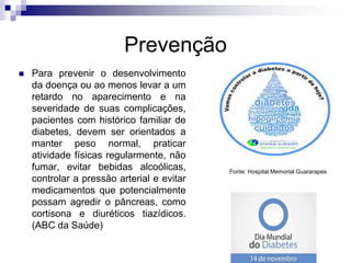 Prevenção


Para prevenir o desenvolvimento
da doença ou ao menos levar a um
retardo no aparecimento e na
severidade de suas complicações,
pacientes com histórico familiar de
diabetes, devem ser orientados a
manter peso normal, praticar
atividade físicas regularmente, não
fumar, evitar bebidas alcoólicas,
controlar a pressão arterial e evitar
medicamentos que potencialmente
possam agredir o pâncreas, como
cortisona e diuréticos tiazídicos.
(ABC da Saúde)

Fonte: Hospital Memorial Guararapes

 
