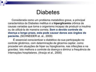 Diabetes
Considerada como um problema metabólico grave, a principal
característica da Diabetes mellitus é a hiperglicemia crônica de
causas variadas que torna o organismo incapaz de produzir a insulina
ou de utilizá-la de maneira correta. Sem o devido controle da
doença a longo prazo, esta pode causar danos aos órgãos do
paciente. (SCHNEIDER et. al., 2009)
É essencial conscientizar o diabético da sua participação no
controle glicêmico, com determinação de glicemia capilar, como
proceder em situações de hiper ou hipoglicemia, nas infecções e na
gravidez. Isto melhora o controle da doença e diminui a frequência de
internações hospitalares. (Araújo et al., 2000)

 
