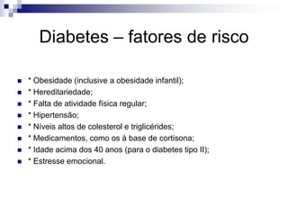 Diabetes – fatores de risco









* Obesidade (inclusive a obesidade infantil);
* Hereditariedade;
* Falta de atividade física regular;
* Hipertensão;
* Níveis altos de colesterol e triglicérides;
* Medicamentos, como os à base de cortisona;
* Idade acima dos 40 anos (para o diabetes tipo II);
* Estresse emocional.

 