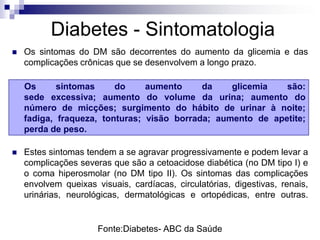 Diabetes - Sintomatologia


Os sintomas do DM são decorrentes do aumento da glicemia e das
complicações crônicas que se desenvolvem a longo prazo.
Os
sintomas
do
aumento
da
glicemia
são:
sede excessiva; aumento do volume da urina; aumento do
número de micções; surgimento do hábito de urinar à noite;
fadiga, fraqueza, tonturas; visão borrada; aumento de apetite;
perda de peso.



Estes sintomas tendem a se agravar progressivamente e podem levar a
complicações severas que são a cetoacidose diabética (no DM tipo I) e
o coma hiperosmolar (no DM tipo II). Os sintomas das complicações
envolvem queixas visuais, cardíacas, circulatórias, digestivas, renais,
urinárias, neurológicas, dermatológicas e ortopédicas, entre outras.

Fonte:Diabetes- ABC da Saúde

 