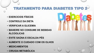 TRATAMENTO PARA DIABETES TIPO 2
• EXERCICIOS FÍSICOS
• CONTROLE DA DIETA
• VERIFICAR A GLICEMIA
• MANEIRE NO CONSUME DE BEBIDAS
ÁLCOOLICAS
• EVITE SAÚNA E ESCALDA PÉS
• AUMENTE O CUIDADO COM OS OLHOS
• MEDICAMENTOS
• CIRUGIA METABÓLICA
 
