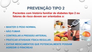 PREVENÇÃO TIPO 2
• MANTER O PESO NORMAL
• NÃO FUMAR
• CONTROLAR A PRESSÃO ARTERIAL
• PRATICAR ATIVIDADE FÍSICA REGULAR.
• EVITAR MEDICAMENTOS QUE POTENCIALMENTE POSSAM
AGREDIR O PÂNCREAS
Pacientes com história familiar de diabetes tipo 2 ou
fatores de risco devem ser orientados a:
 