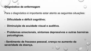 Diagnóstico de enfermagem
Para o diagnóstico é importante estar atento as seguintes situações:
- Dificuldade e déficit cognitivo;
- Diminuição da acuidade visual e auditiva.
- Problemas emocionais, sintomas depressivos e outras barreiras
psicológicas.
- Sentimento de fracasso pessoal, crença no aumento da
severidade da doença.
 