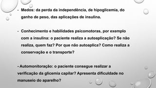 - Medos: da perda da independência, de hipoglicemia, do
ganho de peso, das aplicações de insulina.
- Conhecimento e habilidades psicomotoras, por exemplo
com a insulina: o paciente realiza a autoaplicação? Se não
realiza, quem faz? Por que não autoaplica? Como realiza a
conservação e o transporte?
- Automonitoração: o paciente consegue realizar a
verificação da glicemia capilar? Apresenta dificuldade no
manuseio do aparelho?
 