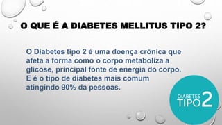 O Diabetes tipo 2 é uma doença crônica que
afeta a forma como o corpo metaboliza a
glicose, principal fonte de energia do corpo.
E é o tipo de diabetes mais comum
atingindo 90% da pessoas.
O QUE É A DIABETES MELLITUS TIPO 2?
 