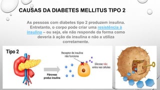 CAUSAS DA DIABETES MELLITUS TIPO 2
As pessoas com diabetes tipo 2 produzem insulina.
Entretanto, o corpo pode criar uma resistência à
insulina – ou seja, ele não responde da forma como
deveria à ação da insulina e não a utiliza
corretamente.
 