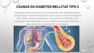 Também pode acontecer de o paciente com diabetes tipo 2
não produzir insulina suficiente para suprir as demandas do
seu corpo. Nesse processo, a insulina insuficiente não
consegue carregar todo o açúcar para dentro das células, e
ele acaba se acumulando no sangue.
CAUSAS DA DIABETES MELLITUS TIPO 2
 