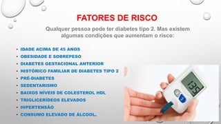 FATORES DE RISCO
• IDADE ACIMA DE 45 ANOS
• OBESIDADE E SOBREPESO
• DIABETES GESTACIONAL ANTERIOR
• HISTÓRICO FAMILIAR DE DIABETES TIPO 2
• PRÉ-DIABETES
• SEDENTARISMO
• BAIXOS NÍVEIS DE COLESTEROL HDL
• TRIGLICERÍDEOS ELEVADOS
• HIPERTENSÃO
• CONSUMO ELEVADO DE ÁLCOOL.
Qualquer pessoa pode ter diabetes tipo 2. Mas existem
algumas condições que aumentam o risco:
 