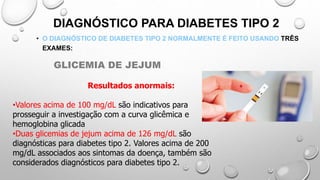 DIAGNÓSTICO PARA DIABETES TIPO 2
• O DIAGNÓSTICO DE DIABETES TIPO 2 NORMALMENTE É FEITO USANDO TRÊS
EXAMES:
Resultados anormais:
•Valores acima de 100 mg/dL são indicativos para
prosseguir a investigação com a curva glicêmica e
hemoglobina glicada
•Duas glicemias de jejum acima de 126 mg/dL são
diagnósticas para diabetes tipo 2. Valores acima de 200
mg/dL associados aos sintomas da doença, também são
considerados diagnósticos para diabetes tipo 2.
GLICEMIA DE JEJUM
 