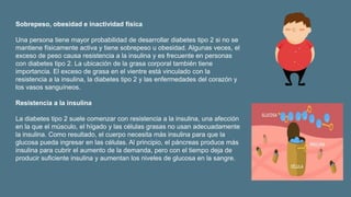 Sobrepeso, obesidad e inactividad física
Una persona tiene mayor probabilidad de desarrollar diabetes tipo 2 si no se
mantiene físicamente activa y tiene sobrepeso u obesidad. Algunas veces, el
exceso de peso causa resistencia a la insulina y es frecuente en personas
con diabetes tipo 2. La ubicación de la grasa corporal también tiene
importancia. El exceso de grasa en el vientre está vinculado con la
resistencia a la insulina, la diabetes tipo 2 y las enfermedades del corazón y
los vasos sanguíneos.
Resistencia a la insulina
La diabetes tipo 2 suele comenzar con resistencia a la insulina, una afección
en la que el músculo, el hígado y las células grasas no usan adecuadamente
la insulina. Como resultado, el cuerpo necesita más insulina para que la
glucosa pueda ingresar en las células. Al principio, el páncreas produce más
insulina para cubrir el aumento de la demanda, pero con el tiempo deja de
producir suficiente insulina y aumentan los niveles de glucosa en la sangre.
 