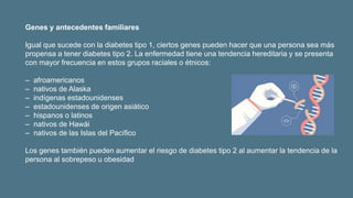 Genes y antecedentes familiares
Igual que sucede con la diabetes tipo 1, ciertos genes pueden hacer que una persona sea más
propensa a tener diabetes tipo 2. La enfermedad tiene una tendencia hereditaria y se presenta
con mayor frecuencia en estos grupos raciales o étnicos:
‒ afroamericanos
‒ nativos de Alaska
‒ indígenas estadounidenses
‒ estadounidenses de origen asiático
‒ hispanos o latinos
‒ nativos de Hawái
‒ nativos de las Islas del Pacífico
Los genes también pueden aumentar el riesgo de diabetes tipo 2 al aumentar la tendencia de la
persona al sobrepeso u obesidad
 