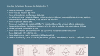 Una lista de factores de riesgo de diabetes tipo 2
− tiene sobrepeso u obesidad
− tiene más de 45 años de edad
− tiene antecedentes familiares de diabetes
− es afroamericana, nativa de Alaska, indígena estadounidense, estadounidense de origen asiático,
hispana/latina, nativa de Hawái, o de las Islas del Pacífico.
− tiene la presión arterial alta
− tienen un nivel bajo de colesterol HDL (“el colesterol bueno”) o un nivel alto de triglicéridos
− tienen antecedentes de diabetes gestacional o dio a luz a un bebé que pesó más de 9 libras
− no se mantiene físicamente activa
− tiene antecedentes de enfermedades del corazón o accidentes cardiovasculares
− tiene depresión NIH external link
− tiene síndrome de ovario poliquístico NIH external link
− tiene acantosis nigricans, zonas de piel oscura, gruesa y aterciopelada alrededor del cuello o las axilas
 