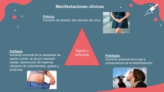 Signos y
síntomas
Poliuria
Aumento de emisión del volumen de orina
Polidipsia
Aumento anormal de la sed a
consecuencia de la deshidratación
Polifagia
Aumento anormal de la necesidad de
querer comer, se da por inanición
celular, disminución de reservas
celulares de carbohidratos, grasas y
proteínas
Manifestaciones clínicas
 