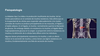 La diabetes tipo 2 se debe a la producción insuficiente ala insulina de los
islotes pancreáticos en el contexto de insulina resistencia. Esta ultima que es
la incapacidad de las células para responder adecuadamente a los niveles
normales de insulina se produce principalmente en los músculos, el hígado y
el tejido adiposo. En el hígado, la insulina normalmente suprime la liberación
de glucosa. Sin embargo debido a la resistencia a la insulina, el hígado libera
inapropiadamente glucosa en la sangre. La proporción entre la resistencia a la
insulina y la disfunción de la células beta difiere entre los individuos.
Algunos tienen principalmente resistencia a la insulina y solo un efecto
menor en la secreción de insulina; y otros tienen una ligera resistencia a la
insulina y fundamentalmente una falta de secreción de insulina.
Fisiopatología
 