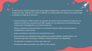 La DM2 pasa por distintas etapas antes de que llegue al diagnostico; la primera fase es la intolerancia
a la glucosa o pre- diabetes. En la DM2 el individuo no necesita aporte de insulina, pero podría llegar
a necesitar a lo largo de su evolución.
‒ Insulinortesistencia y déficit relativo de secreción de insulina frente al estimulo von glucosa. Los
niveles de insulina de una persona con DM2 pueden ser normales pero son insuficientes pata
contrarrestar la hiperglicemia y la insulinorresistencia.
‒ DM2 se presenta en pacientes obesos o con aumento de grasa abdominal que puede ser
intrabdominal o entra visceral.
‒ Existe una evolución subclínica en la mayoría de los casos.
‒ Estos pacientes son metabólicamente estables pero pueden debutar complicaciones o con
síndrome hipermolar nociotoxico ( SHONC) y excepcionalmente con cetoacidosis.
‒ Los pacientes no requieren insulina para sobre vivir.
‒ Actualmente están pareciendo casos DM2 en niños obesos.
 