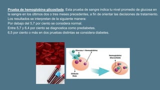Prueba de hemoglobina glicosilada. Esta prueba de sangre indica tu nivel promedio de glucosa en
la sangre en los últimos dos o tres meses precedentes, a fin de orientar las decisiones de tratamiento.
Los resultados se interpretan de la siguiente manera:
Por debajo del 5,7 por ciento se considera normal.
Entre 5,7 y 6,4 por ciento se diagnostica como prediabetes.
6,5 por ciento o más en dos pruebas distintas se considera diabetes.
 