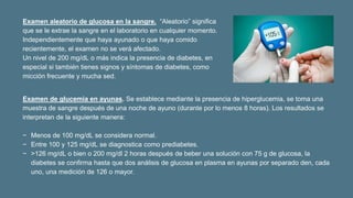 Examen de glucemia en ayunas. Se establece mediante la presencia de hiperglucemia, se toma una
muestra de sangre después de una noche de ayuno (durante por lo menos 8 horas). Los resultados se
interpretan de la siguiente manera:
− Menos de 100 mg/dL se considera normal.
− Entre 100 y 125 mg/dL se diagnostica como prediabetes.
− >126 mg/dL o bien o 200 mg/dl 2 horas después de beber una solución con 75 g de glucosa, la
diabetes se confirma hasta que dos análisis de glucosa en plasma en ayunas por separado den, cada
uno, una medición de 126 o mayor.
Examen aleatorio de glucosa en la sangre. “Aleatorio” significa
que se le extrae la sangre en el laboratorio en cualquier momento.
Independientemente que haya ayunado o que haya comido
recientemente, el examen no se verá afectado.
Un nivel de 200 mg/dL o más indica la presencia de diabetes, en
especial si también tienes signos y síntomas de diabetes, como
micción frecuente y mucha sed.
 