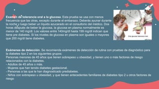 Examen de tolerancia oral a la glucosa. Esta prueba se usa con menos
frecuencia que las otras, excepto durante el embarazo. Deberás ayunar durante
la noche y luego beber un líquido azucarado en el consultorio del médico. Dos
horas después de beber la glucosa, la glucosa en plasma normalmente es
menor de 140 mg/dl. Los valores entre 140mg/dl hasta 199 mg/dl indican que
tiene pre diabetes. Si los niveles de glucosa en plasma son iguales o mayores
que 200 mg/dl tiene diabetes.
Exámenes de detección. Se recomienda exámenes de detección de rutina con pruebas de diagnóstico para
la diabetes tipo 2 en los siguientes grupos:
Personas menores de 45 años que tienen sobrepeso u obesidad, y tienen uno o más factores de riesgo
relacionados con la diabetes.
- Adultos de 45 años o más.
- Mujeres que han tenido diabetes gestacional.
- Personas a las que le han diagnosticado prediabetes.
- Niños con sobrepeso u obesidad, y que tienen antecedentes familiares de diabetes tipo 2 u otros factores de
riesgo
 