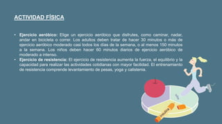 ACTIVIDAD FÍSICA
• Ejercicio aeróbico: Elige un ejercicio aeróbico que disfrutes, como caminar, nadar,
andar en bicicleta o correr. Los adultos deben tratar de hacer 30 minutos o más de
ejercicio aeróbico moderado casi todos los días de la semana, o al menos 150 minutos
a la semana. Los niños deben hacer 60 minutos diarios de ejercicio aeróbico de
moderado a intenso.
• Ejercicio de resistencia: El ejercicio de resistencia aumenta la fuerza, el equilibrio y la
capacidad para realizar las actividades cotidianas con mayor facilidad. El entrenamiento
de resistencia comprende levantamiento de pesas, yoga y calistenia.
 