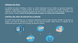 PÉRDIDA DE PESO
La pérdida de peso contribuye a tener un control adecuado de los niveles de glucosa sanguínea,
colesterol, triglicéridos y presión arterial. Si tienes sobrepeso, posiblemente puedas comenzar a ver
mejoras en estos factores después de perder tan solo el 5 por ciento de tu peso corporal. Cuanto más
peso pierdas, mayores serán los beneficios para tu salud y el control de la enfermedad.
CONTROL DEL NIVEL DE AZÚCAR EN LA SANGRE
El control suele realizarse con un pequeño dispositivo para el hogar, llamado medidor de glucosa en
sangre, que mide la cantidad de azúcar en una gota de sangre. Debes llevar un registro de las
mediciones para compartir con el equipo de atención médica.
 
