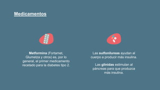 Medicamentos
Metformina (Fortamet,
Glumetza y otros) es, por lo
general, el primer medicamento
recetado para la diabetes tipo 2.
Las sulfonilureas ayudan al
cuerpo a producir más insulina.
Las glinidas estimulan al
páncreas para que produzca
más insulina.
 
