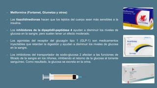 ‐ Metformina (Fortamet, Glumetza y otros)
‐ Las tiazolidinedionas hacen que los tejidos del cuerpo sean más sensibles a la
insulina.
‐ Los inhibidores de la dipeptidil-peptidasa 4 ayudan a disminuir los niveles de
glucosa en la sangre, pero suelen tener un efecto moderado.
‐ Los agonistas del receptor del glucagón tipo 1 (GLP-1) son medicamentos
inyectables que retardan la digestión y ayudan a disminuir los niveles de glucosa
en la sangre.
‐ Los inhibidores del transportador de sodio-glucosa 2 afectan a las funciones de
filtrado de la sangre en los riñones, inhibiendo el retorno de la glucosa al torrente
sanguíneo. Como resultado, la glucosa se excreta en la orina.
 