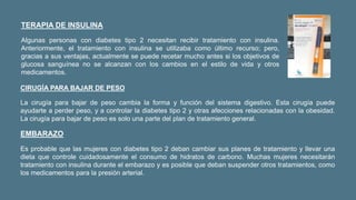 TERAPIA DE INSULINA
Algunas personas con diabetes tipo 2 necesitan recibir tratamiento con insulina.
Anteriormente, el tratamiento con insulina se utilizaba como último recurso; pero,
gracias a sus ventajas, actualmente se puede recetar mucho antes si los objetivos de
glucosa sanguínea no se alcanzan con los cambios en el estilo de vida y otros
medicamentos.
CIRUGÍA PARA BAJAR DE PESO
La cirugía para bajar de peso cambia la forma y función del sistema digestivo. Esta cirugía puede
ayudarte a perder peso, y a controlar la diabetes tipo 2 y otras afecciones relacionadas con la obesidad.
La cirugía para bajar de peso es solo una parte del plan de tratamiento general.
EMBARAZO
Es probable que las mujeres con diabetes tipo 2 deban cambiar sus planes de tratamiento y llevar una
dieta que controle cuidadosamente el consumo de hidratos de carbono. Muchas mujeres necesitarán
tratamiento con insulina durante el embarazo y es posible que deban suspender otros tratamientos, como
los medicamentos para la presión arterial.
 