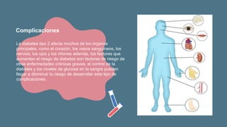 La diabetes tipo 2 afecta muchos de los órganos
principales, como el corazón, los vasos sanguíneos, los
nervios, los ojos y los riñones además, los factores que
aumentan el riesgo de diabetes son factores de riesgo de
otras enfermedades crónicas graves, el control de la
diabetes y los niveles de glucosa en la sangre pueden
llegar a disminuir tu riesgo de desarrollar este tipo de
complicaciones.
Complicaciones
 