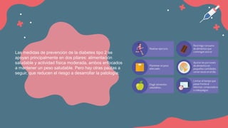 Las medidas de prevención de la diabetes tipo 2 se
apoyan principalmente en dos pilares: alimentación
saludable y actividad física moderada, ambos enfocados
a mantener un peso saludable. Pero hay otras pautas a
seguir, que reducen el riesgo a desarrollar la patología:
 