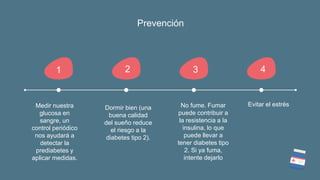 Prevención
1
Medir nuestra
glucosa en
sangre, un
control periódico
nos ayudará a
detectar la
prediabetes y
aplicar medidas.
2
Dormir bien (una
buena calidad
del sueño reduce
el riesgo a la
diabetes tipo 2).
3
No fume. Fumar
puede contribuir a
la resistencia a la
insulina, lo que
puede llevar a
tener diabetes tipo
2. Si ya fuma,
intente dejarlo
4
Evitar el estrés
 