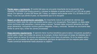 ‒ Perder peso y mantenerlo. El control del peso es una parte importante de la prevención de la
diabetes. Es posible que pueda prevenir o retrasar la diabetes al perder entre el 5 y el 10% de su peso
actual. Por ejemplo, si pesa 200 libras (90.7 kilos), su objetivo sería perder entre 10 y 20 libras (4.5 y 9
kilos). Y una vez que pierde el peso, es importante que no lo recupere
‒ Seguir un plan de alimentación saludable. Es importante reducir la cantidad de calorías que
consume y bebe cada día, para que pueda perder peso y no recuperarlo. Para lograrlo, su dieta debe
incluir porciones más pequeñas y menos grasa y azúcar. También debe consumir alimentos de cada
grupo alimenticio, incluyendo muchos granos integrales, frutas y verduras. También es una buena idea
limitar la carne roja y evitar las carnes procesadas
‒ Haga ejercicio regularmente. El ejercicio tiene muchos beneficios para la salud, incluyendo ayudarle a
perder peso y bajar sus niveles de azúcar en la sangre. Ambos disminuyen el riesgo de diabetes tipo 2.
Intente hacer al menos 30 minutos de actividad física cinco días a la semana. Si no ha estado activo,
hable con su proveedor de salud para determinar qué tipos de ejercicios son los mejores para usted.
Puede comenzar lentamente hasta alcanzar su objetivo
 