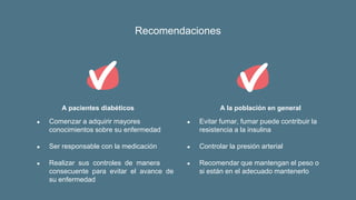 Recomendaciones
A pacientes diabéticos
● Comenzar a adquirir mayores
conocimientos sobre su enfermedad
● Ser responsable con la medicación
● Realizar sus controles de manera
consecuente para evitar el avance de
su enfermedad
A la población en general
● Evitar fumar, fumar puede contribuir la
resistencia a la insulina
● Controlar la presión arterial
● Recomendar que mantengan el peso o
si están en el adecuado mantenerlo
 