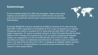 Si bien la epidemiología de la DM2 está estudiada, existen pocos datos
respecto a la prevalencia e incidencia de la DM2 de inicio en paciente
joven de forma particular, siendo la gran mayoría proveniente de países
desarrollados.
El estudio SEARCH5 evaluó la prevalencia de DM2 en menores de 20 años entre los
años 2001 y 2009, reportando un incremento de 31%, lo que concuerda con un estudio
canadiense que mostró un aumento de 2,3 veces entre los años 2002 y 2012 para el
mismo rango etario. En cuanto al contexto nacional, la última Encuesta Nacional de Salud
(ENS) en 2017 entrega una prevalencia de 12,3% en cuanto a sospecha de diabetes
mellitus, en comparación a un 9% en la ENS del año 2010 y 6,3% en 2003 , datos
resumidos en la figura. Considerando esta información, se observa que en la población
menor a 45 años entre los años 2010 y 2017, la sospecha de diabetes mellitus aumentó
de un 4,2% a 8,1%, correspondiendo a un aumento proporcionalmente mayor con
respecto a otros rangos etarios.
Epidemiologia
 