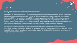 En particular, existen dos subpoblaciones que destacan:
La primera de ellas corresponde a los pueblos originarios de variadas regiones en el mundo, tales como
indígenas de Australia, India, Canadá y EUA, en donde destacan mayores prevalencias e incidencias
tanto para DM2 en general como para DM2 de inicio en paciente joven10. Sin embargo, el panorama
pareciera no seguir la misma tendencia dada la baja prevalencia de DM2 en poblaciones Mapuche y
Aymara, menor al 1%11 y de 1,5%12 respectivamente, aunque se ha observado su aumento en estudios
más recientes, asociado principalmente a la migración urbana y el aumento de la obesidad.
En segundo lugar, la población de sexo femenino es un factor que ha sido asociado a la mayor
adiposidad e insulinorresistencia presente en las adolescentes en comparación con hombres de la misma
edad. El mismo estudio canadiense que mostró un alza en la DM2 de inicio en paciente joven, observó
una predominancia femenina.
 