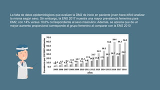 La falta de datos epidemiológicos que evalúen la DM2 de inicio en paciente joven hace difícil analizar
la misma según sexo. Sin embargo, la ENS 2017 muestra una mayor prevalencia femenina para
DM2, con 14% versus 10,6% correspondiente al sexo masculino. Además, se aprecia que de un
mayor aumento proporcional corresponde al grupo femenino al comparar con la ENS 2010
 