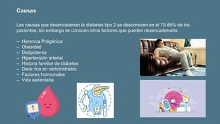 Las causas que desencadenan la diabetes tipo 2 se desconocen en el 70-85% de los
pacientes, sin embargo se conocen otros factores que pueden desencadenarla:
‒ Herencia Poligénica
‒ Obesidad
‒ Dislipidemia
‒ Hipertensión arterial
‒ Historia familiar de diabetes
‒ Dieta rica en carbohidratos
‒ Factores hormonales
‒ Vida sedentaria
Causas
 