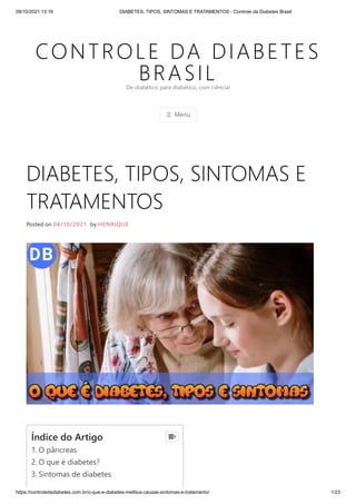 09/10/2021 13:16 DIABETES, TIPOS, SINTOMAS E TRATAMENTOS - Controle da Diabetes Brasil
https://controledadiabetes.com.br/o-que-e-diabetes-mellitus-causas-sintomas-e-tratamento/ 1/23
CONTROLE DA DIABETES
BRASIL
☰ Menu
De diabético para diabético, com ciência!
DIABETES, TIPOS, SINTOMAS E
TRATAMENTOS
Posted on 04/10/2021 by HENRIQUE
Índice do Artigo
1. O pâncreas
2. O que é diabetes?
3. Sintomas de diabetes

 