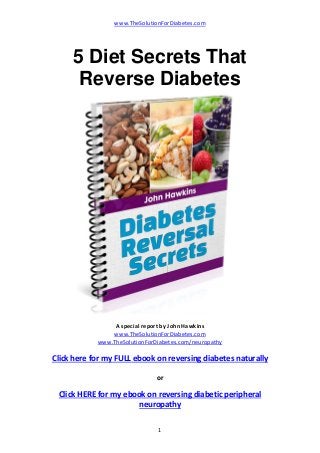 www.TheSolutionForDiabetes.com 
1 
5 Diet Secrets That
Reverse Diabetes
 
 
A special report by John Hawkins 
www.TheSolutionForDiabetes.com 
www.TheSolutionForDiabetes.com/neuropathy  
Click here for my FULL ebook on reversing diabetes naturally 
 
or
Click HERE for my ebook on reversing diabetic peripheral 
neuropathy 
 