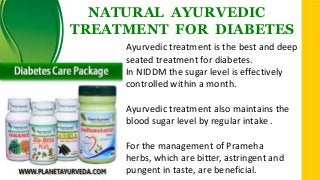 NATURAL AYURVEDIC
TREATMENT FOR DIABETES
Ayurvedic treatment is the best and deep
seated treatment for diabetes.
In NIDDM the sugar level is effectively
controlled within a month.
Ayurvedic treatment also maintains the
blood sugar level by regular intake .
For the management of Prameha
herbs, which are bitter, astringent and
pungent in taste, are beneficial.

 