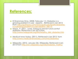 References:

   El Shammaa Dina. (2008, February 11). Diabetes is a
    growing problem in uae - experts. . Retrieved 4 Jan 2013
    from http://gulfnews.com/news/gulf/uae/health/diabetes-
    is-a-growing-problem-in-uae-experts-1.84110
   Maya , P. (2011, June). Eating to prevent and control
    diabetes. Retrieved 4 Jan 2013 from
    http://www.helpguide.org/life/healthy_diet_diabetes.htm

   Medical news today. (2011). Retrieved 4 Jan 2013 from
    http://www.medicalnewstoday.com/info/diabetes/

   Wikipedia. (2012, January 24). Wikipedia. Retrieved 4 Jan
    2013 from http://en.wikipedia.org/wiki/Diabetes_mellitus
 
