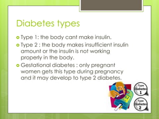 Diabetes types
 Type 1: the body cant make insulin.
 Type 2 : the body makes insufficient insulin
  amount or the insulin is not working
  properly in the body.
 Gestational diabetes : only pregnant
  women gets this type during pregnancy
  and it may develop to type 2 diabetes.
 