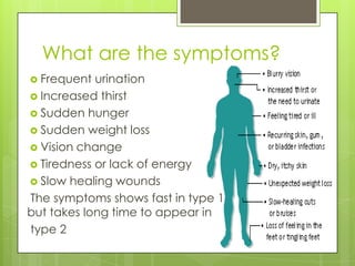 What are the symptoms?
 Frequent  urination
 Increased thirst
 Sudden hunger
 Sudden weight loss
 Vision change
 Tiredness or lack of energy
 Slow healing wounds
The symptoms shows fast in type 1
but takes long time to appear in
type 2
 