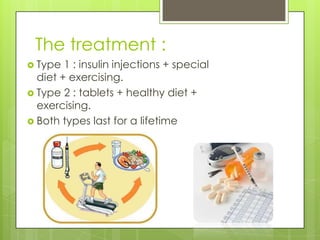 The treatment :
 Type  1 : insulin injections + special
  diet + exercising.
 Type 2 : tablets + healthy diet +
  exercising.
 Both types last for a lifetime
 