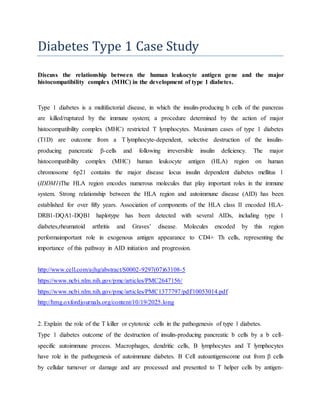 Diabetes Type 1 Case Study
Discuss the relationship between the human leukocyte antigen gene and the major
histocompatibility complex (MHC) in the development of type 1 diabetes.
Type 1 diabetes is a multifactorial disease, in which the insulin-producing b cells of the pancreas
are killed/ruptured by the immune system; a procedure determined by the action of major
histocompatibility complex (MHC) restricted T lymphocytes. Maximum cases of type 1 diabetes
(T1D) are outcome from a T lymphocyte-dependent, selective destruction of the insulin-
producing pancreatic β-cells and following irreversible insulin deficiency. The major
histocompatibility complex (MHC) human leukocyte antigen (HLA) region on human
chromosome 6p21 contains the major disease locus insulin dependent diabetes mellitus 1
(IDDM1)The HLA region encodes numerous molecules that play important roles in the immune
system. Strong relationship between the HLA region and autoimmune disease (AID) has been
established for over fifty years. Association of components of the HLA class II encoded HLA-
DRB1-DQA1-DQB1 haplotype has been detected with several AIDs, including type 1
diabetes,rheumatoid arthritis and Graves’ disease. Molecules encoded by this region
performaimportant role in exogenous antigen appearance to CD4+ Th cells, representing the
importance of this pathway in AID initiation and progression.
http://www.cell.com/ajhg/abstract/S0002-9297(07)63108-5
https://www.ncbi.nlm.nih.gov/pmc/articles/PMC2647156/
https://www.ncbi.nlm.nih.gov/pmc/articles/PMC1377797/pdf/10053014.pdf
http://hmg.oxfordjournals.org/content/10/19/2025.long
2. Explain the role of the T killer or cytotoxic cells in the pathogenesis of type 1 diabetes.
Type 1 diabetes outcome of the destruction of insulin-producing pancreatic b cells by a b cell–
specific autoimmune process. Macrophages, dendritic cells, B lymphocytes and T lymphocytes
have role in the pathogenesis of autoimmune diabetes. Β Cell autoantigenscome out from β cells
by cellular turnover or damage and are processed and presented to T helper cells by antigen-
 