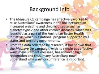Background Info
• The Measure Up campaign has effectively worked to
  raise Australians’ awareness in the link between an
  increased waistline and chronic disease such as
  diabetes type 2 and other chronic diseases, which was
  launched as a part of the Australian Better Health
  Initiative, which is a national program supported by all
  states and territory governments.
• From the data collected by research, it has shown that
  the Measure Up campaign, with its simple but effective
  waist measurement message, has achieved high
  recognition and thus, many Australians now
  understand why waist circumference is important.
 