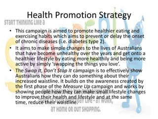 Health Promotion Strategy
• This campaign is aimed to promote healthier eating and
  exercising habits which aims to prevent or delay the onset
  of chronic diseases (i.e. diabetes type 2).
• It aims to make simple changes to the lives of Australians
  that have become unhealthy over the years and get onto a
  healthier lifestyle by eating more healthily and being more
  active by simply ‘swapping the things you love’.
• The Swap It, Don’t Stop It campaign is to effectively show
  Australians how they can do something about their
  increased waistline. It builds on the awareness created by
  the first phase of the Measure Up campaign and works by
  showing people how they can make small lifestyle changes
  to improve their health and lifestyle and at the same
  time, reduce their waistline.
 