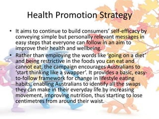 Health Promotion Strategy
• It aims to continue to build consumers’ self-efficacy by
  conveying simple but personally relevant messages in
  easy steps that everyone can follow in an aim to
  improve their health and wellbeing.
• Rather than employing the words like ‘going on a diet’
  and being restrictive in the foods you can eat and
  cannot eat, the campaign encourages Australians to
  ‘start thinking like a swapper’. It provides a basic, easy-
  to-follow framework for change in lifestyle eating
  habits, enabling Australians to identify all the swaps
  they can make in their everyday life by increasing
  movement, improving nutrition, thus starting to lose
  centimetres from around their waist.
 
