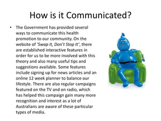 How is it Communicated?
• The Government has provided several
  ways to communicate this health
  promotion to our community. On the
  website of ‘Swap It, Don’t Stop It’, there
  are established interactive features in
  order for us to be more involved with this
  theory and also many useful tips and
  suggestions available. Some features
  include signing up for news articles and an
  online 12 week planner to balance our
  lifestyle. There are also regular campaigns
  featured on the TV and on radio, which
  has helped this campaign gain many more
  recognition and interest as a lot of
  Australians are aware of these particular
  types of media.
 